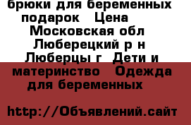 брюки для беременных   подарок › Цена ­ 800 - Московская обл., Люберецкий р-н, Люберцы г. Дети и материнство » Одежда для беременных   